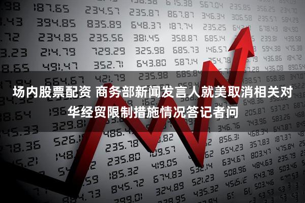 场内股票配资 商务部新闻发言人就美取消相关对华经贸限制措施情况答记者问