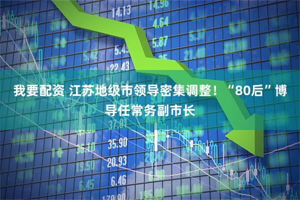 我要配资 江苏地级市领导密集调整！“80后”博导任常务副市长