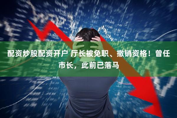 配资炒股配资开户 厅长被免职、撤销资格！曾任市长，此前已落马