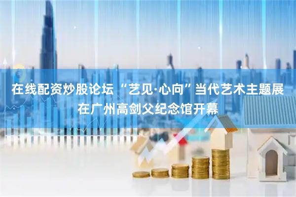 在线配资炒股论坛 “艺见·心向”当代艺术主题展在广州高剑父纪念馆开幕