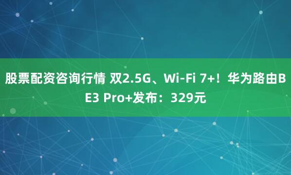 股票配资咨询行情 双2.5G、Wi-Fi 7+！华为路由BE3 Pro+发布：329元