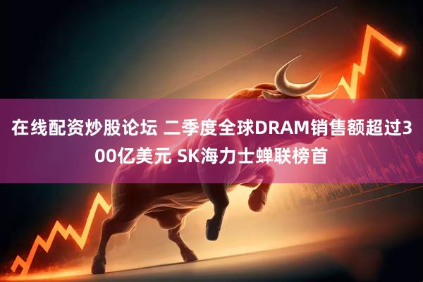 在线配资炒股论坛 二季度全球DRAM销售额超过300亿美元 SK海力士蝉联榜首