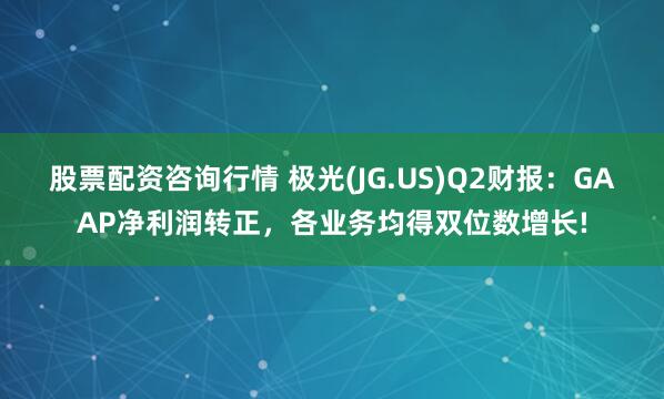 股票配资咨询行情 极光(JG.US)Q2财报：GAAP净利润转正，各业务均得双位数增长!