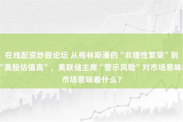 在线配资炒股论坛 从格林斯潘的“非理性繁荣”到鲍威尔“美股估值高”，美联储主席“警示风险”对市场意味着什么？
