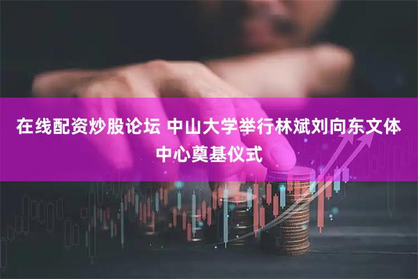 在线配资炒股论坛 中山大学举行林斌刘向东文体中心奠基仪式