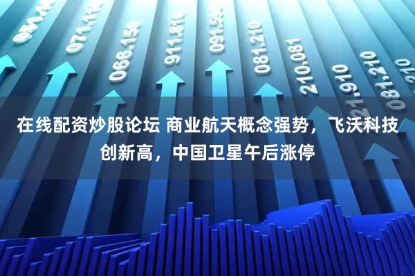在线配资炒股论坛 商业航天概念强势，飞沃科技创新高，中国卫星午后涨停