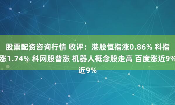 股票配资咨询行情 收评：港股恒指涨0.86% 科指涨1.74% 科网股普涨 机器人概念股走高 百度涨近9%