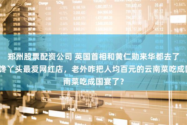 郑州股票配资公司 英国首相和黄仁勋来华都去了北京大馋丫头最爱网红店，老外咋把人均百元的云南菜吃成国宴了？