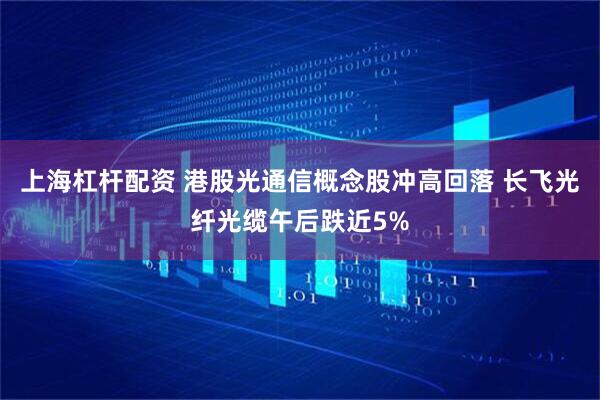 上海杠杆配资 港股光通信概念股冲高回落 长飞光纤光缆午后跌近5%