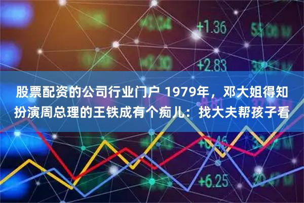 股票配资的公司行业门户 1979年，邓大姐得知扮演周总理的王铁成有个痴儿：找大夫帮孩子看
