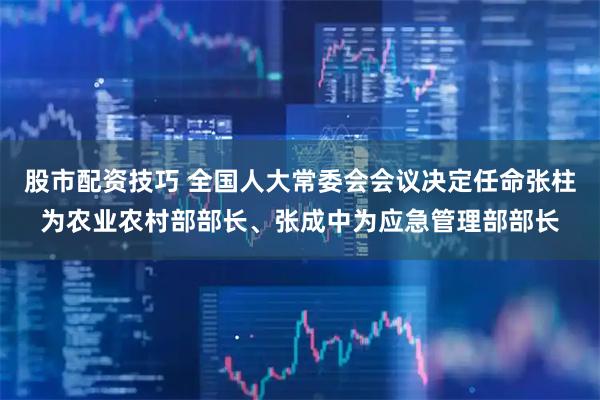 股市配资技巧 全国人大常委会会议决定任命张柱为农业农村部部长、张成中为应急管理部部长