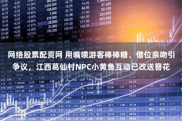网络股票配资网 用嘴喂游客棒棒糖、借位亲吻引争议，江西葛仙村NPC小黄鱼互动已改送簪花