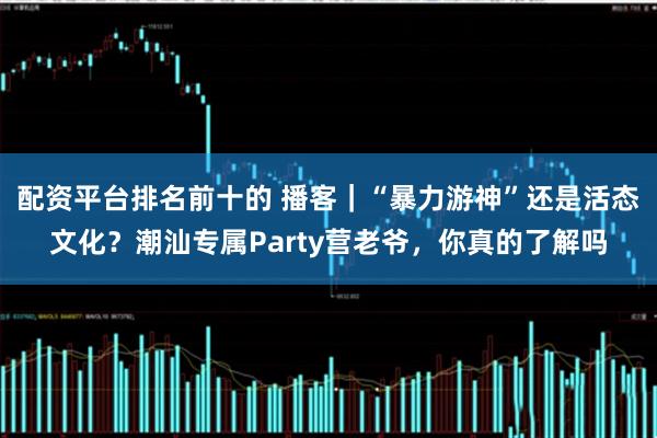配资平台排名前十的 播客｜“暴力游神”还是活态文化？潮汕专属Party营老爷，你真的了解吗