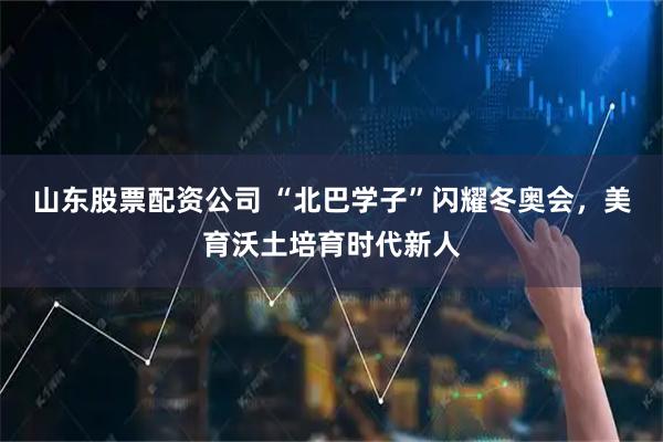山东股票配资公司 “北巴学子”闪耀冬奥会，美育沃土培育时代新人