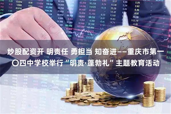 炒股配资开 明责任 勇担当 知奋进——重庆市第一〇四中学校举行“明责·蓬勃礼”主题教育活动